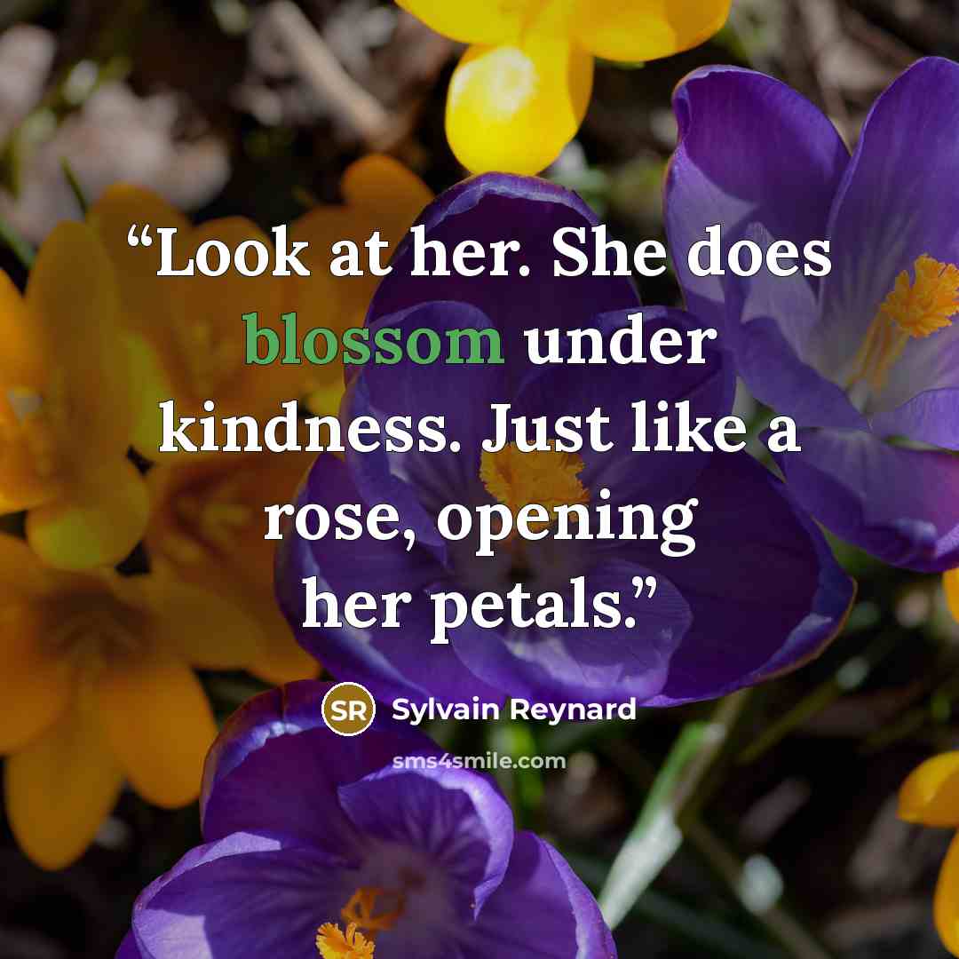“Look at her. She does blossom under kindness. Just like a rose, opening her petals.” quote by Sylvain Reynard