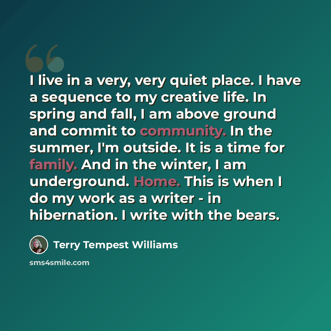 “I live in a very, very quiet place. I have a sequence to my creative life. In spring and fall, I am above ground and commit to community. In the summer, I'm outside. It is a time for family. And in the winter, I am underground. Home. This is when I do my work as a writer - in hibernation. I write…” quote by Terry Tempest Williams
