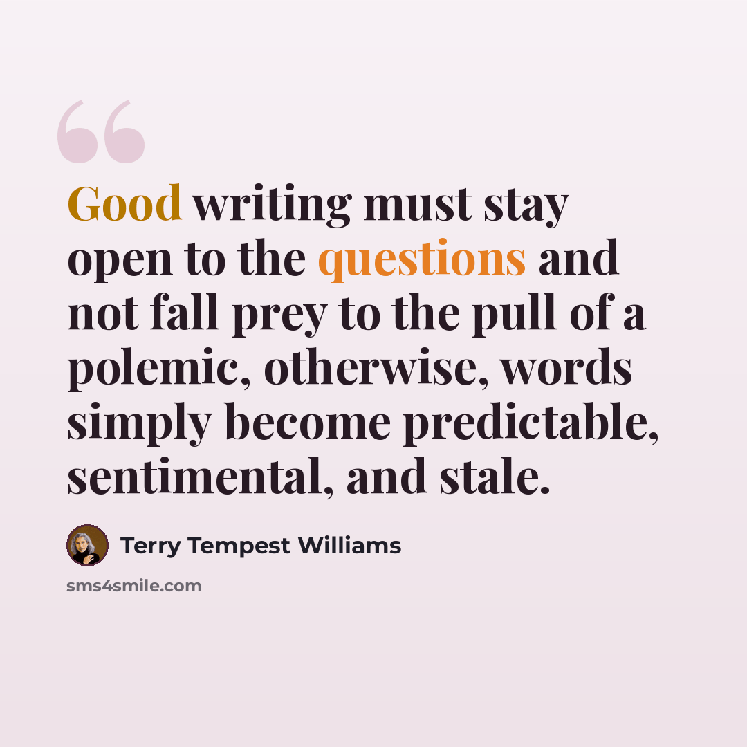 “Good writing must stay open to the questions and not fall prey to the pull of a polemic, otherwise, words simply become predictable, sentimental, and stale.” quote by Terry Tempest Williams
