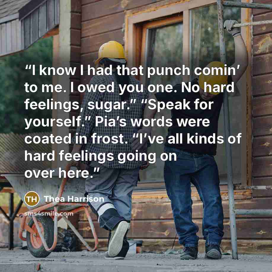“I know I had that punch comin’ to me. I owed you one. No hard feelings, sugar.” “Speak for yourself.” Pia’s words were coated in frost. “I’ve all kinds of hard feelings going on over here.” quote by Thea Harrison