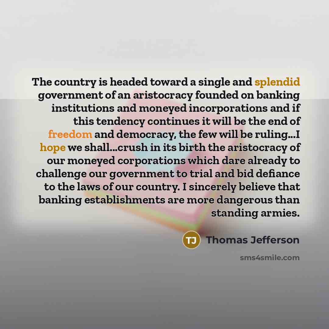 “The country is headed toward a single and splendid government of an aristocracy founded on banking institutions and moneyed incorporations and if this tendency continues it will be the end of freedom and democracy, the few will be ruling...I hope we shall...crush in its birth the aristocracy of…” quote by Thomas Jefferson
