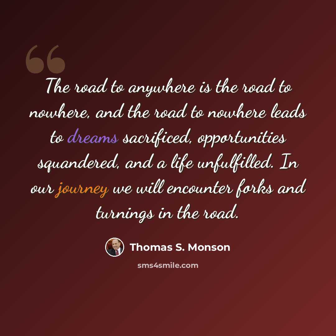 “The road to anywhere is the road to nowhere, and the road to nowhere leads to dreams sacrificed, opportunities squandered, and a life unfulfilled. In our journey we will encounter forks and turnings in the road.” quote by Thomas S. Monson