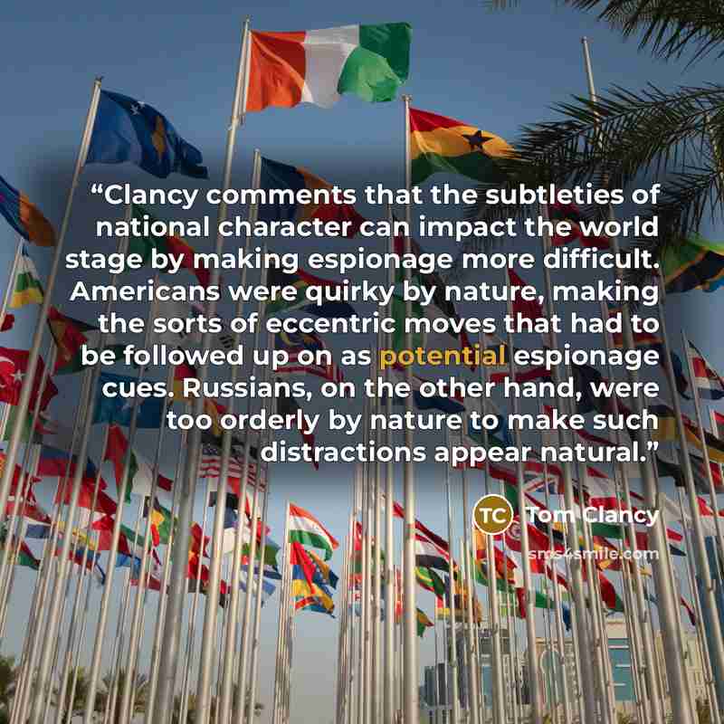 “Clancy comments that the subtleties of national character can impact the world stage by making espionage more difficult. Americans were quirky by nature, making the sorts of eccentric moves that had to be followed up on as potential espionage cues. Russians, on the other hand, were too orderly by…” quote by Tom Clancy