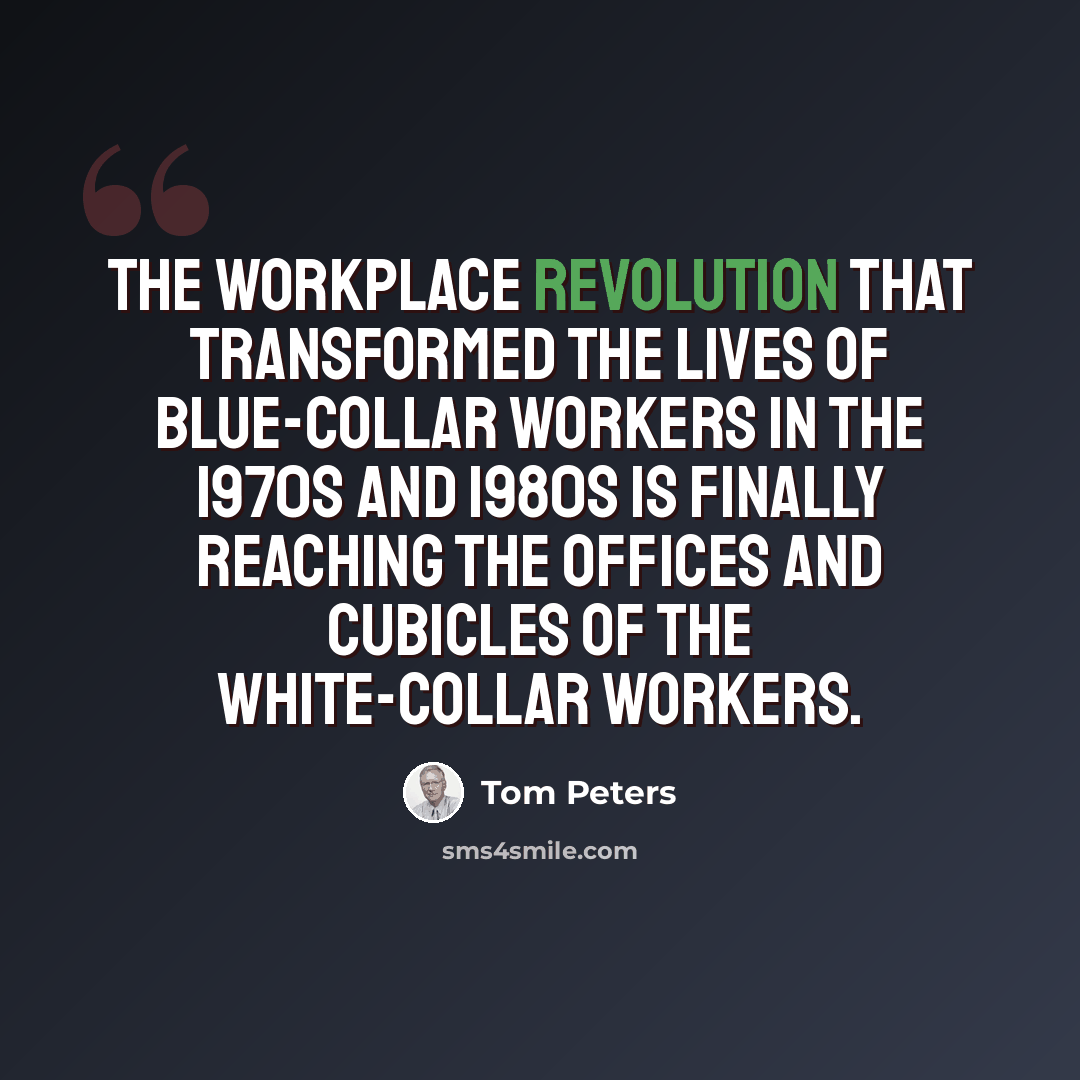 “The workplace revolution that transformed the lives of blue-collar workers in the 1970s and 1980s is finally reaching the offices and cubicles of the white-collar workers.” quote by Tom Peters