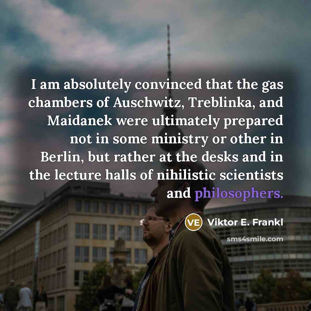 “I am absolutely convinced that the gas chambers of Auschwitz, Treblinka, and Maidanek were ultimately prepared not in some ministry or other in Berlin, but rather at the desks and in the lecture halls of nihilistic scientists and philosophers.” quote by Viktor E. Frankl