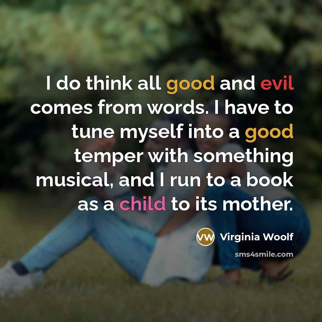 “I do think all good and evil comes from words. I have to tune myself into a good temper with something musical, and I run to a book as a child to its mother.” quote by Virginia Woolf