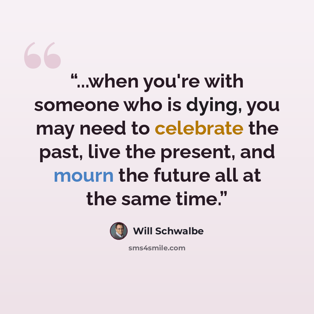 “...when you're with someone who is dying, you may need to celebrate the past, live the present, and mourn the future all at the same time.” quote by Will Schwalbe