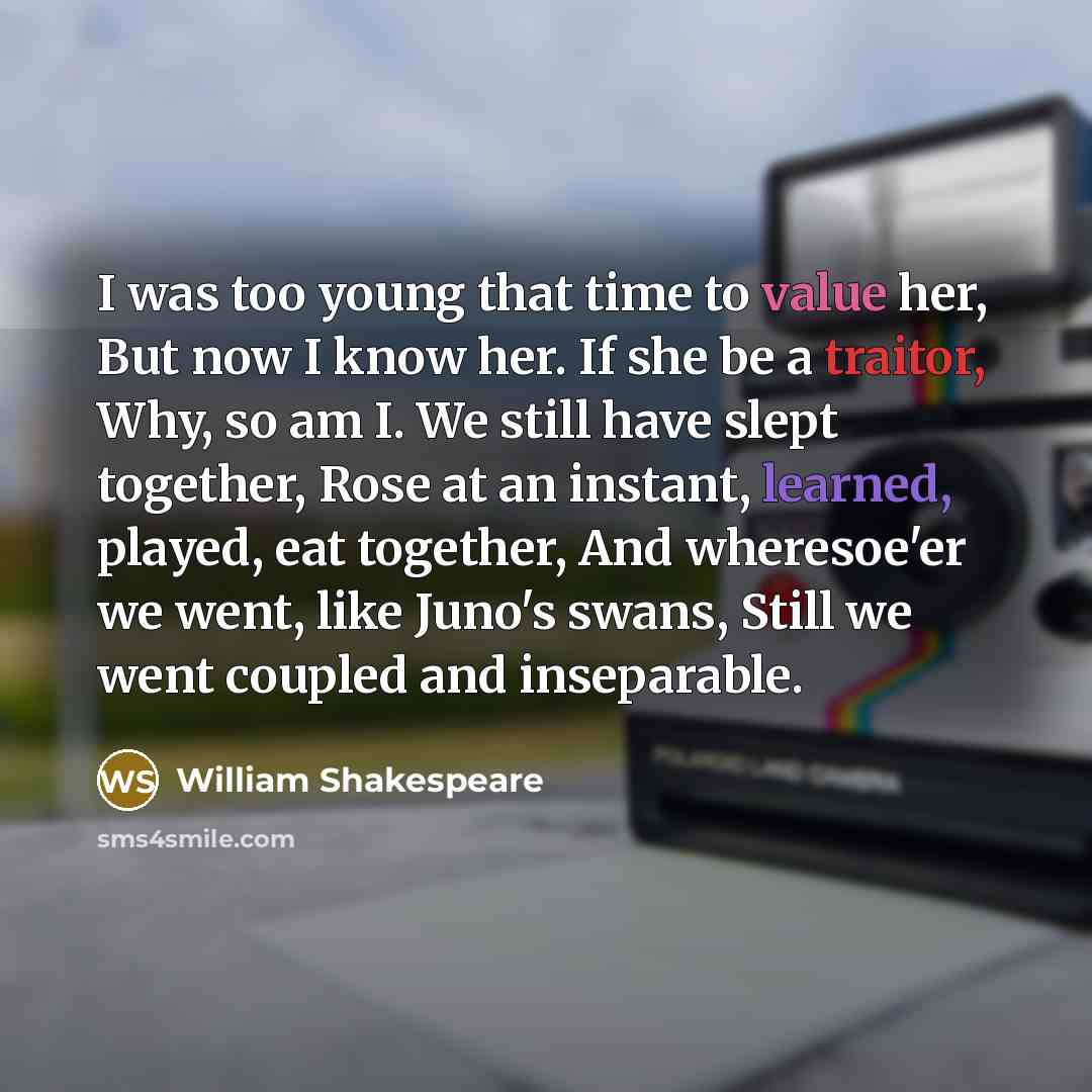 “I was too young that time to value her, But now I know her. If she be a traitor, Why, so am I. We still have slept together, Rose at an instant, learned, played, eat together, And wheresoe'er we went, like Juno's swans, Still we went coupled and inseparable.” quote by William Shakespeare