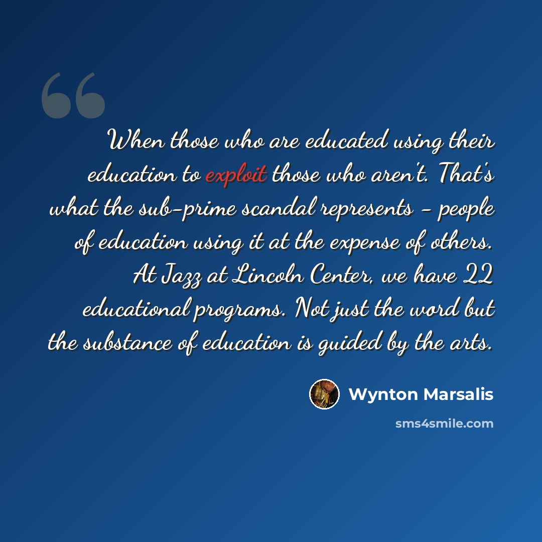 “When those who are educated using their education to exploit those who aren't. That's what the sub-prime scandal represents - people of education using it at the expense of others. At Jazz at Lincoln Center, we have 22 educational programs. Not just the word but the substance of education is…” quote by Wynton Marsalis