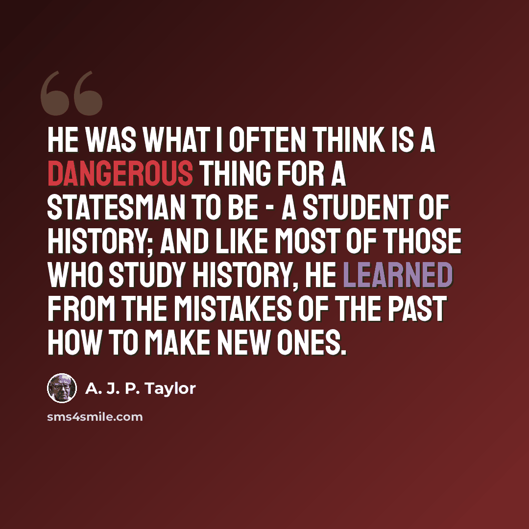 “He was what I often think is a dangerous thing for a statesman to be - a student of history; and like most of those who study history, he learned from the mistakes of the past how to make new ones.” quote by A. J. P. Taylor