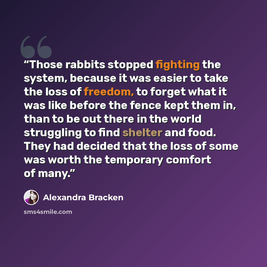 “Those rabbits stopped fighting the system, because it was easier to take the loss of freedom, to forget what it was like before the fence kept them in, than to be out there in the world struggling to find shelter and food. They had decided that the loss of some was worth the temporary comfort of…” quote by Alexandra Bracken