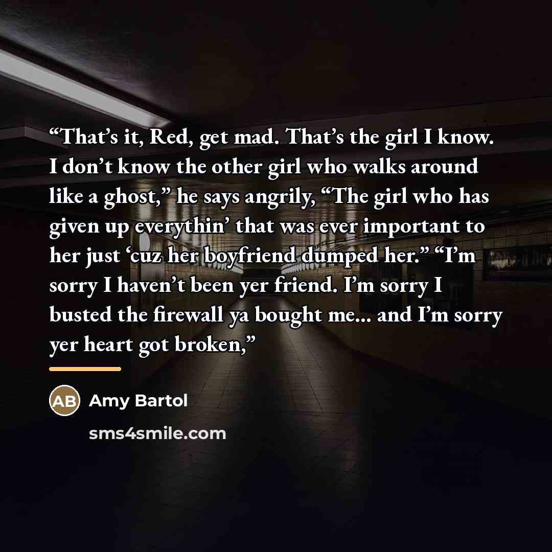 “That’s it, Red, get mad. That’s the girl I know. I don’t know the other girl who walks around like a ghost,” he says angrily, “The girl who has given up everythin’ that was ever important to her just ‘cuz her boyfriend dumped her.” “I’m sorry I haven’t been yer friend. I’m sorry I busted the…” quote by Amy Bartol