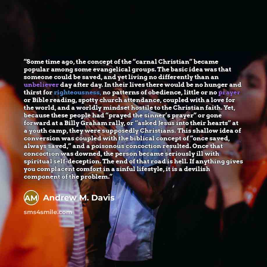 “Some time ago, the concept of the “carnal Christian” became popular among some evangelical groups. The basic idea was that someone could be saved, and yet living no differently than an unbeliever day after day. In their lives there would be no hunger and thirst for righteousness, no patterns of…” quote by Andrew M. Davis