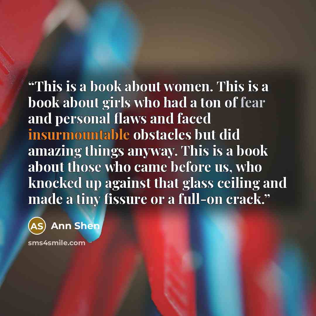 “This is a book about women. This is a book about girls who had a ton of fear and personal flaws and faced insurmountable obstacles but did amazing things anyway. This is a book about those who came before us, who knocked up against that glass ceiling and made a tiny fissure or a full-on crack.” quote by Ann Shen