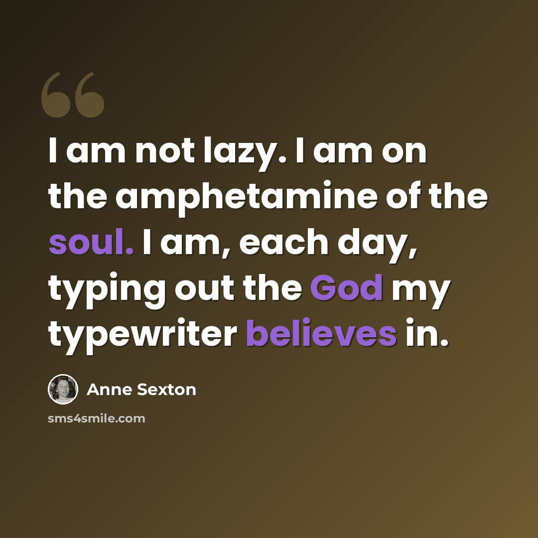“I am not lazy. I am on the amphetamine of the soul. I am, each day, typing out the God my typewriter believes in.” quote by Anne Sexton