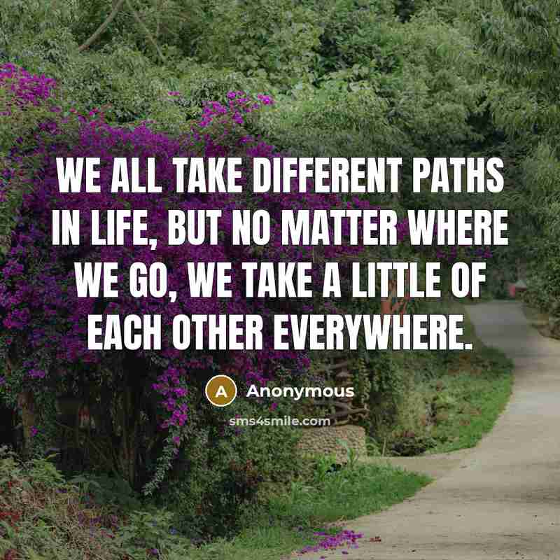 “We all take different paths in life, but no matter where we go, we take a little of each other everywhere.” quote by Anonymous