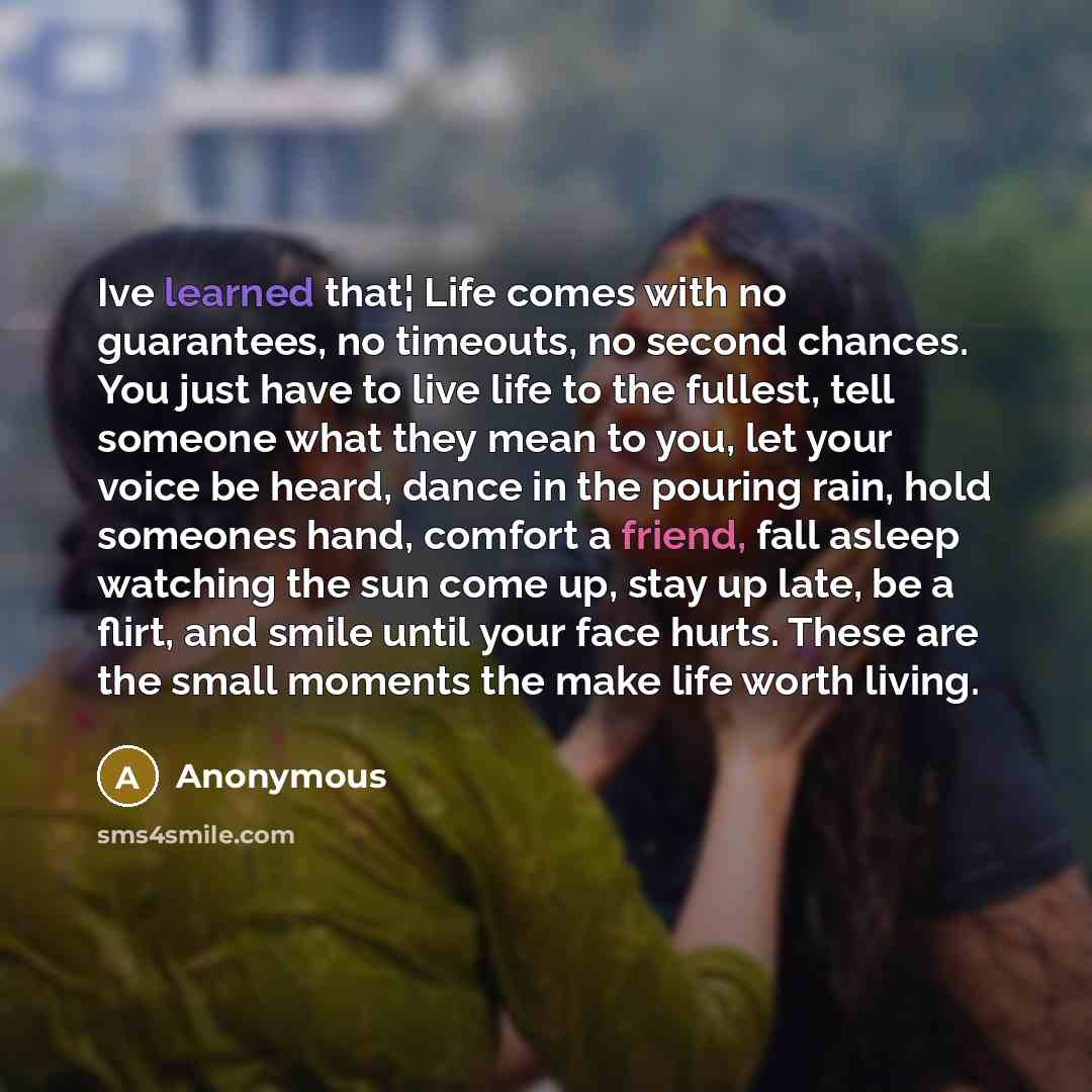 “Ive learned that¦ Life comes with no guarantees, no timeouts, no second chances. You just have to live life to the fullest, tell someone what they mean to you, let your voice be heard, dance in the pouring rain, hold someones hand, comfort a friend, fall asleep watching the sun come up, stay up…” quote by Anonymous