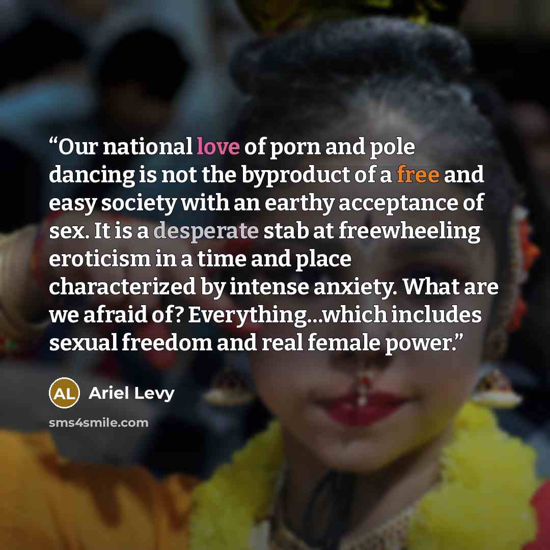 “Our national love of porn and pole dancing is not the byproduct of a free and easy society with an earthy acceptance of sex. It is a desperate stab at freewheeling eroticism in a time and place characterized by intense anxiety. What are we afraid of? Everything…which includes sexual freedom and…” quote by Ariel Levy