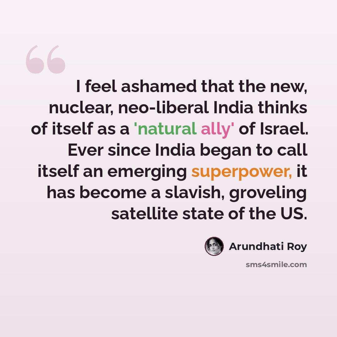 “I feel ashamed that the new, nuclear, neo-liberal India thinks of itself as a 'natural ally' of Israel. Ever since India began to call itself an emerging superpower, it has become a slavish, groveling satellite state of the US.” quote by Arundhati Roy