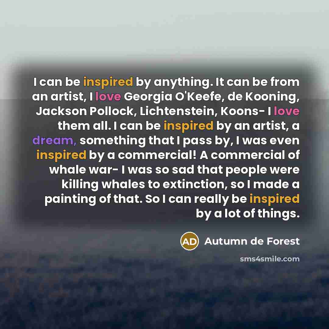 “I can be inspired by anything. It can be from an artist, I love Georgia O'Keefe, de Kooning, Jackson Pollock, Lichtenstein, Koons- I love them all. I can be inspired by an artist, a dream, something that I pass by, I was even inspired by a commercial! A commercial of whale war- I was so sad that…” quote by Autumn de Forest