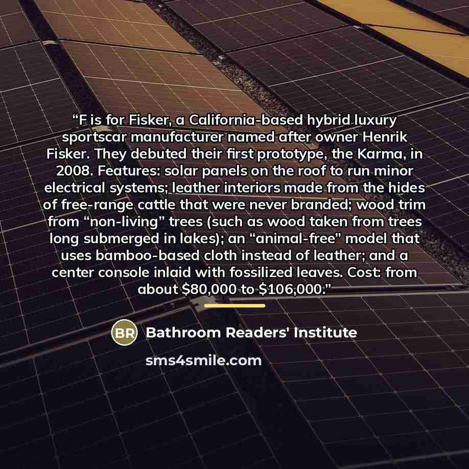 “F is for Fisker, a California-based hybrid luxury sportscar manufacturer named after owner Henrik Fisker. They debuted their first prototype, the Karma, in 2008. Features: solar panels on the roof to run minor electrical systems; leather interiors made from the hides of free-range cattle that were…” quote by Bathroom Readers' Institute