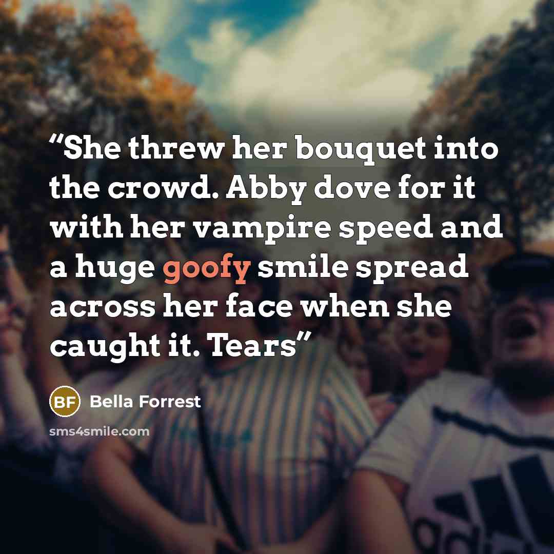 “She threw her bouquet into the crowd. Abby dove for it with her vampire speed and a huge goofy smile spread across her face when she caught it. Tears” quote by Bella Forrest