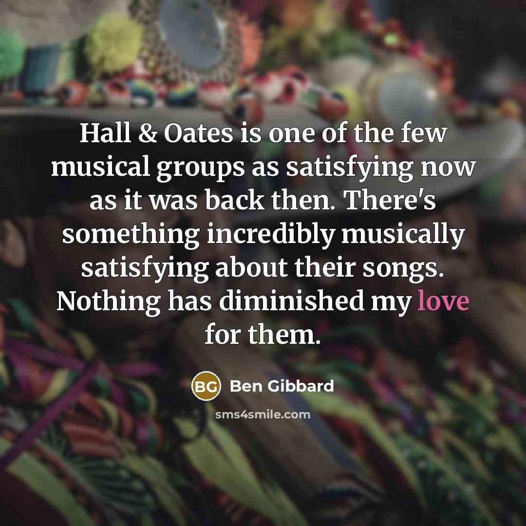 “Hall & Oates is one of the few musical groups as satisfying now as it was back then. There's something incredibly musically satisfying about their songs. Nothing has diminished my love for them.” quote by Ben Gibbard