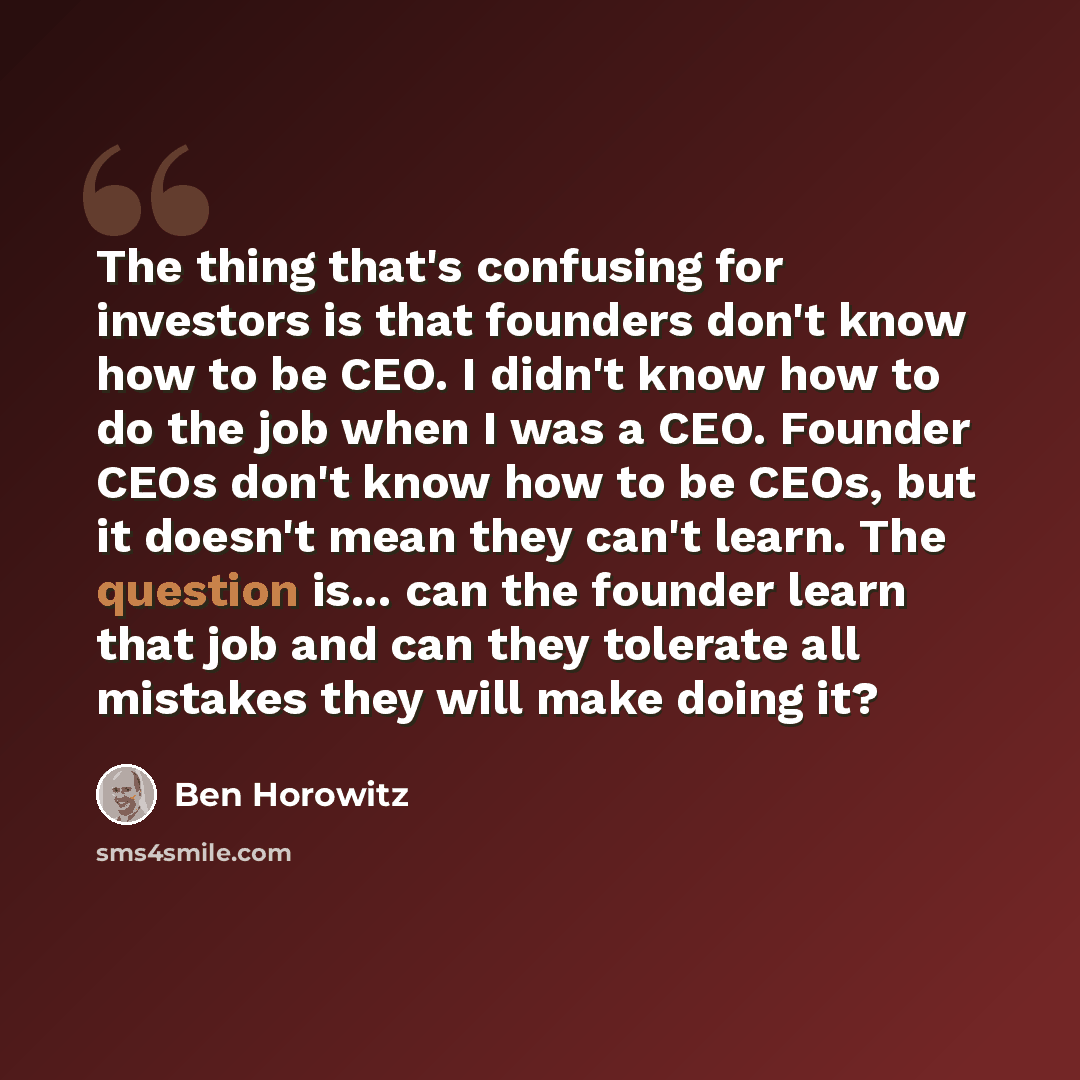 “The thing that's confusing for investors is that founders don't know how to be CEO. I didn't know how to do the job when I was a CEO. Founder CEOs don't know how to be CEOs, but it doesn't mean they can't learn. The question is... can the founder learn that job and can they tolerate all mistakes…” quote by Ben Horowitz