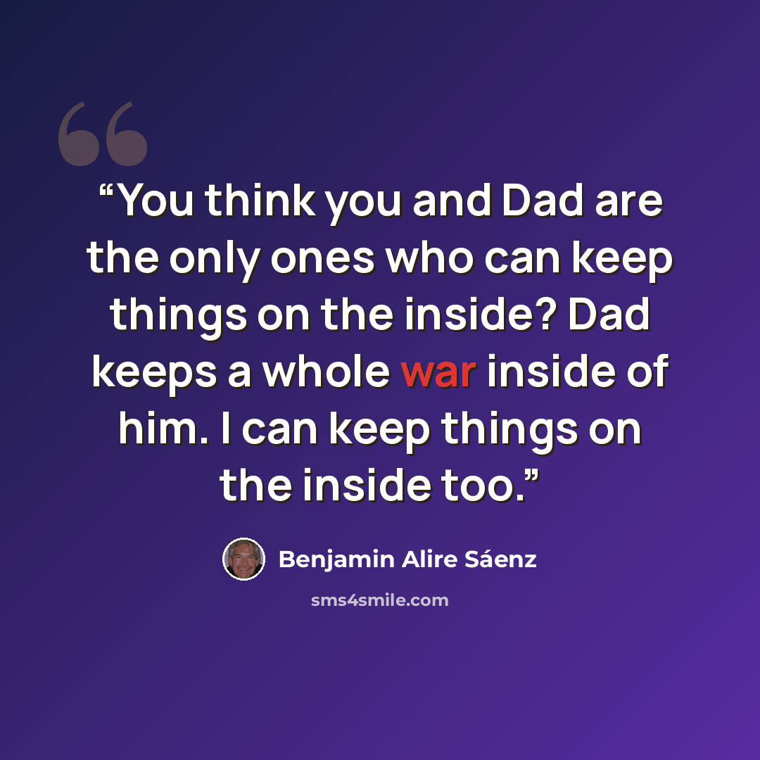 “You think you and Dad are the only ones who can keep things on the inside? Dad keeps a whole war inside of him. I can keep things on the inside too.” quote by Benjamin Alire Sáenz