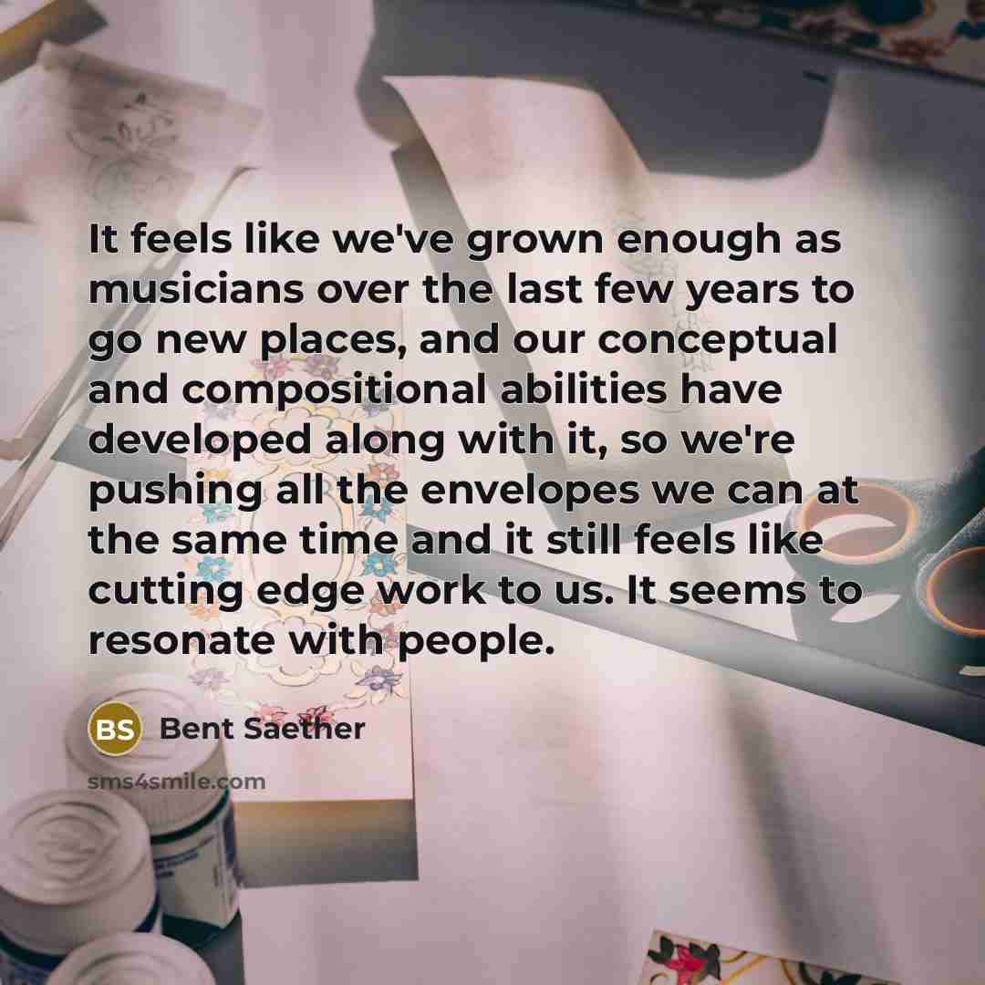 “It feels like we've grown enough as musicians over the last few years to go new places, and our conceptual and compositional abilities have developed along with it, so we're pushing all the envelopes we can at the same time and it still feels like cutting edge work to us. It seems to resonate with…” quote by Bent Saether