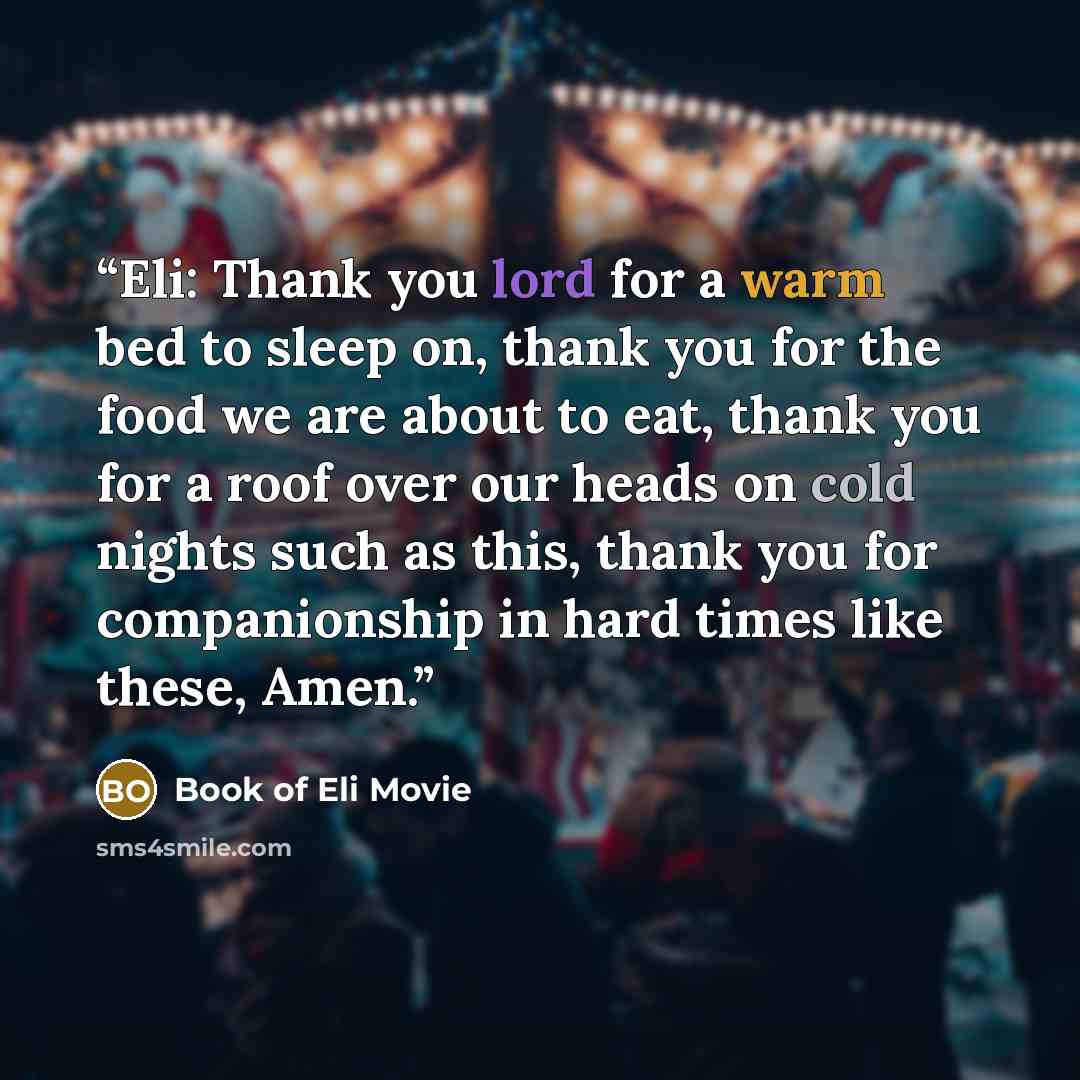“Eli: Thank you lord for a warm bed to sleep on, thank you for the food we are about to eat, thank you for a roof over our heads on cold nights such as this, thank you for companionship in hard times like these, Amen.” quote by Book of Eli Movie