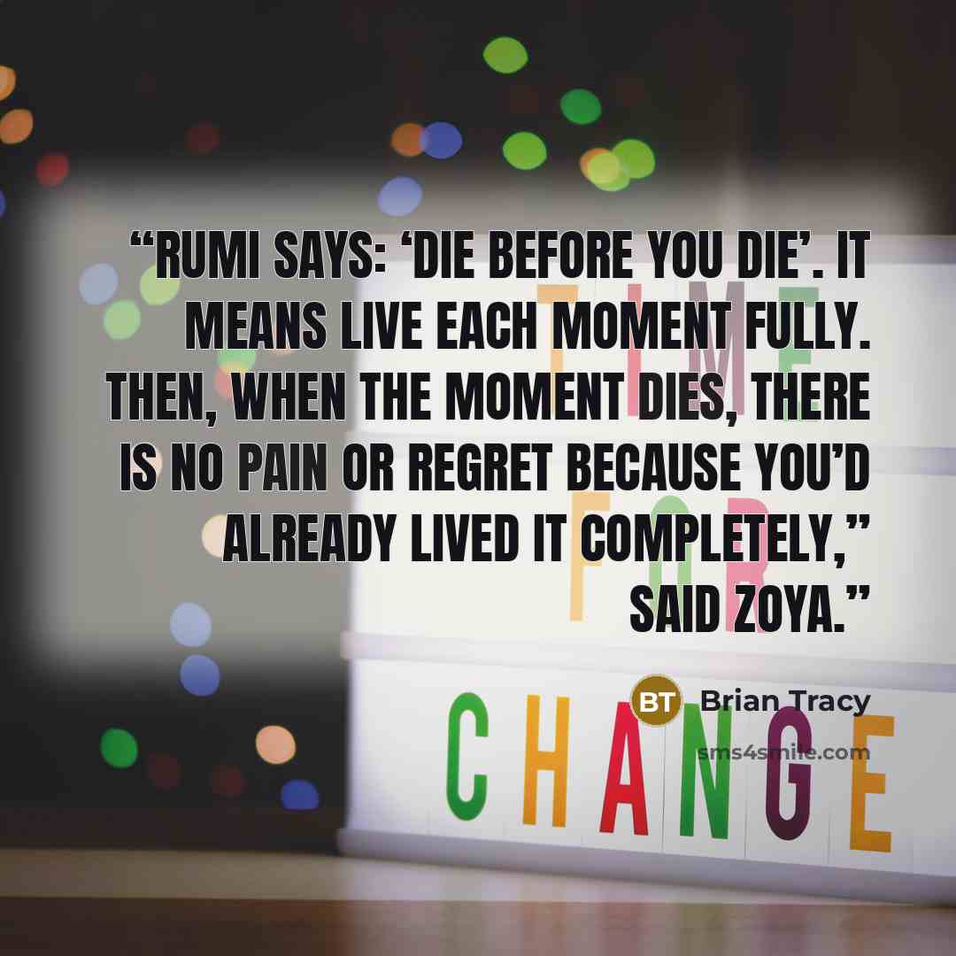 “Rumi says: ‘die before you die’. It means live each moment fully. Then, when the moment dies, there is no pain or regret because you’d already lived it completely,” said Zoya.” quote by Brian Tracy