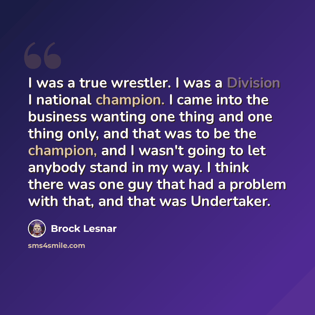 “I was a true wrestler. I was a Division I national champion. I came into the business wanting one thing and one thing only, and that was to be the champion, and I wasn't going to let anybody stand in my way. I think there was one guy that had a problem with that, and that was Undertaker.” quote by Brock Lesnar