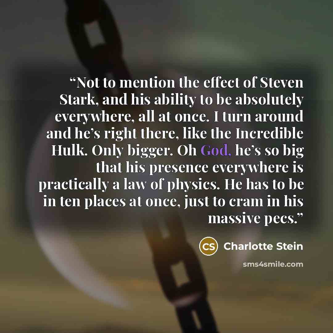 “Not to mention the effect of Steven Stark, and his ability to be absolutely everywhere, all at once. I turn around and he’s right there, like the Incredible Hulk. Only bigger. Oh God, he’s so big that his presence everywhere is practically a law of physics. He has to be in ten places at once, just…” quote by Charlotte Stein
