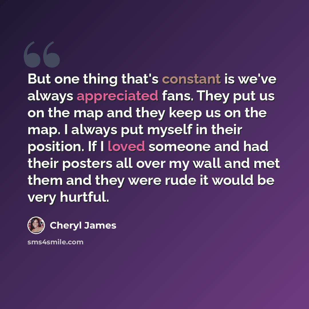 “But one thing that's constant is we've always appreciated fans. They put us on the map and they keep us on the map. I always put myself in their position. If I loved someone and had their posters all over my wall and met them and they were rude it would be very hurtful.” quote by Cheryl James