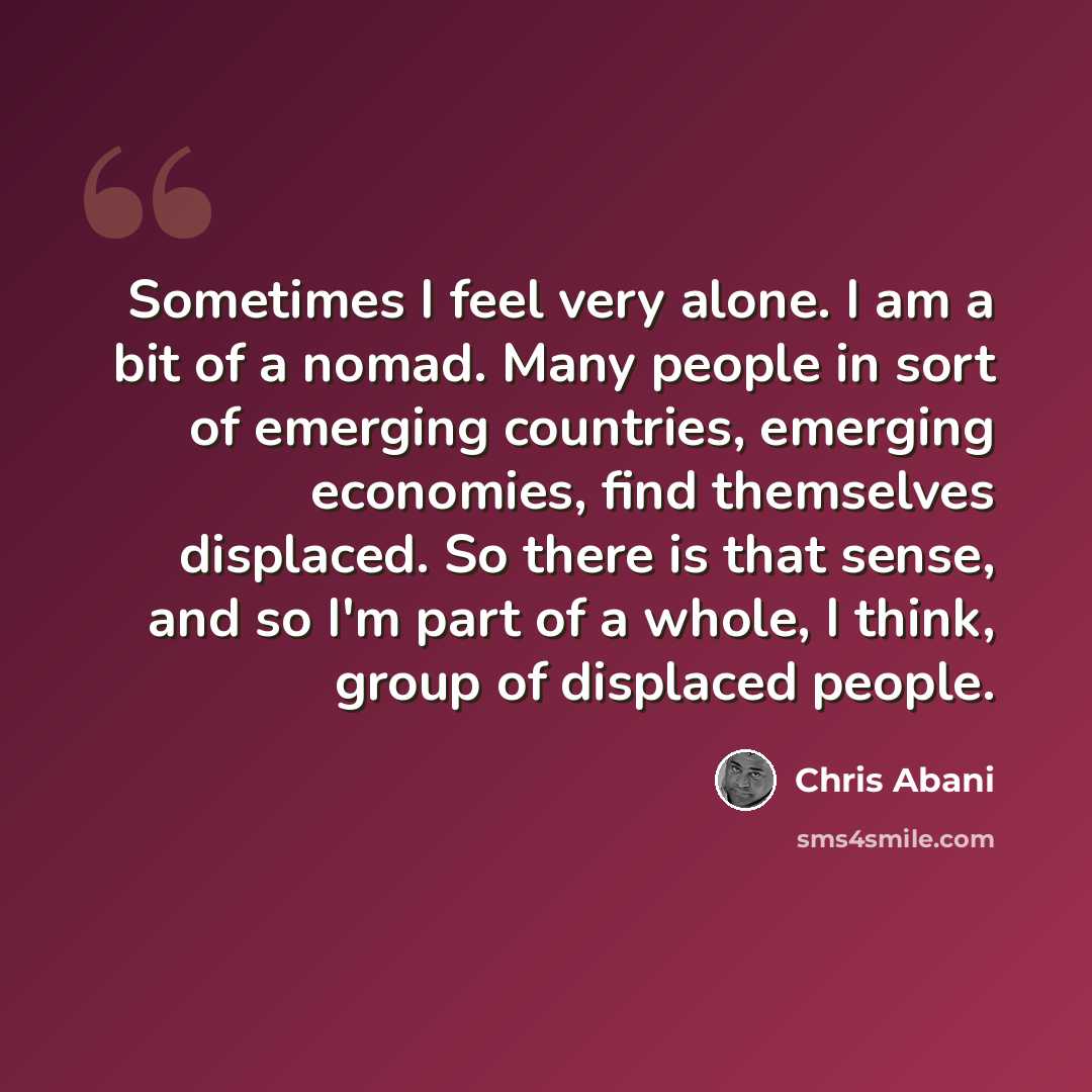 “Sometimes I feel very alone. I am a bit of a nomad. Many people in sort of emerging countries, emerging economies, find themselves displaced. So there is that sense, and so I'm part of a whole, I think, group of displaced people.” quote by Chris Abani