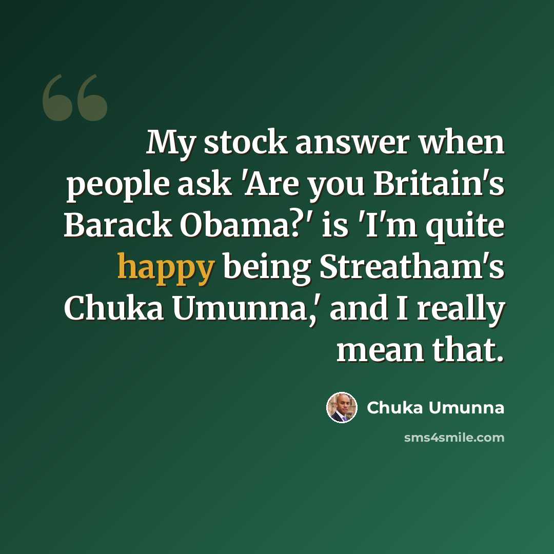 “My stock answer when people ask 'Are you Britain's Barack Obama?' is 'I'm quite happy being Streatham's Chuka Umunna,' and I really mean that.” quote by Chuka Umunna