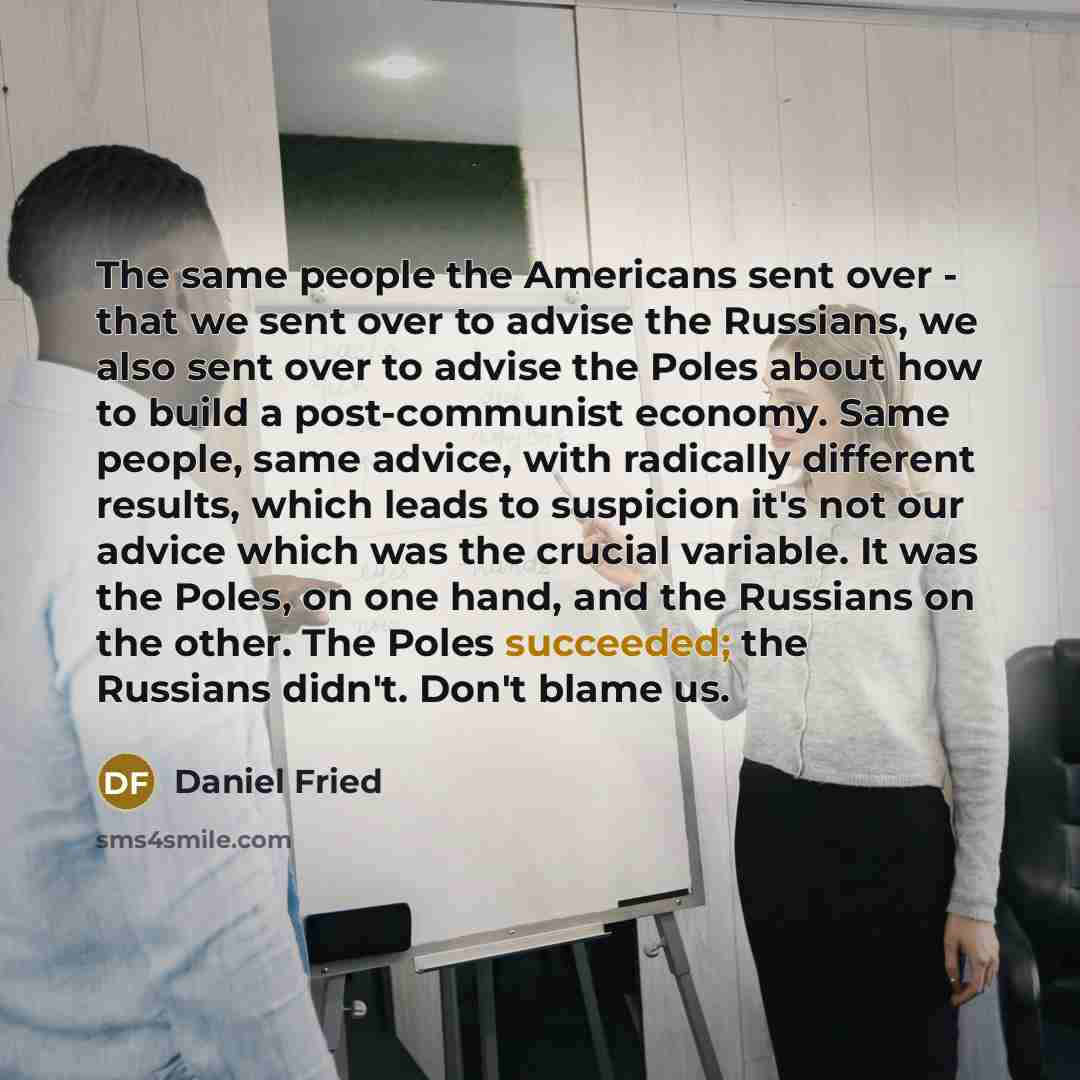 “The same people the Americans sent over - that we sent over to advise the Russians, we also sent over to advise the Poles about how to build a post-communist economy. Same people, same advice, with radically different results, which leads to suspicion it's not our advice which was the crucial…” quote by Daniel Fried