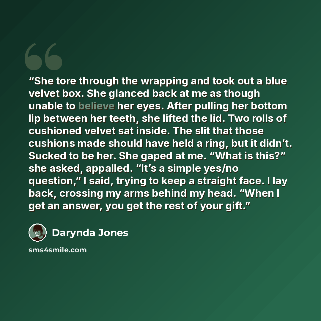 “She tore through the wrapping and took out a blue velvet box. She glanced back at me as though unable to believe her eyes. After pulling her bottom lip between her teeth, she lifted the lid. Two rolls of cushioned velvet sat inside. The slit that those cushions made should have held a ring, but it…” quote by Darynda Jones