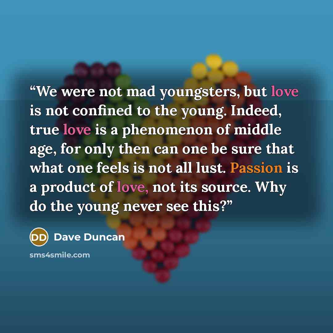 “We were not mad youngsters, but love is not confined to the young. Indeed, true love is a phenomenon of middle age, for only then can one be sure that what one feels is not all lust. Passion is a product of love, not its source. Why do the young never see this?” quote by Dave Duncan