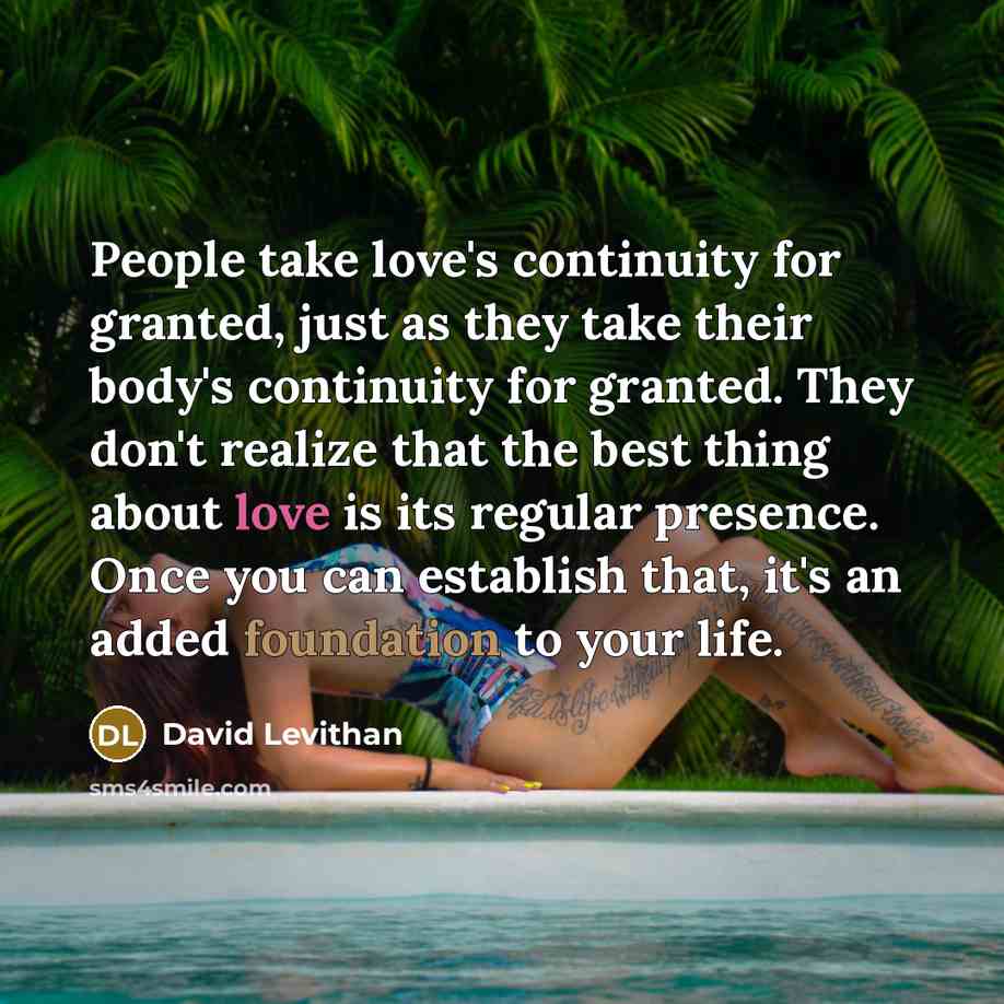 “People take love's continuity for granted, just as they take their body's continuity for granted. They don't realize that the best thing about love is its regular presence. Once you can establish that, it's an added foundation to your life.” quote by David Levithan