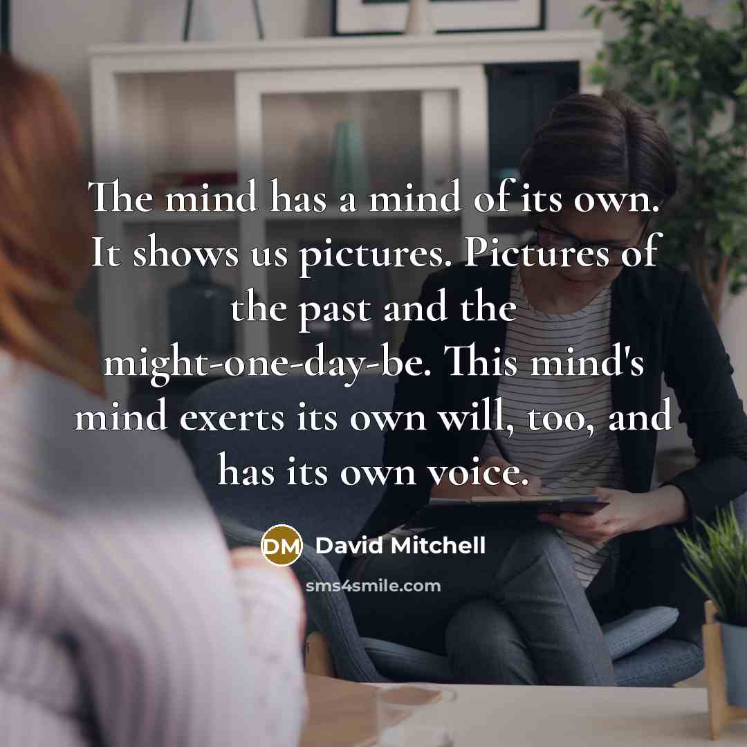 “The mind has a mind of its own. It shows us pictures. Pictures of the past and the might-one-day-be. This mind's mind exerts its own will, too, and has its own voice.” quote by David Mitchell