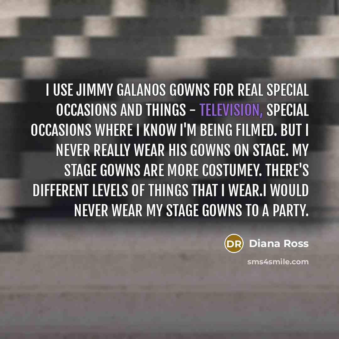 “I use Jimmy Galanos gowns for real special occasions and things - television, special occasions where I know I'm being filmed. But I never really wear his gowns on stage. My stage gowns are more costumey. There's different levels of things that I wear.I would never wear my stage gowns to a party.” quote by Diana Ross