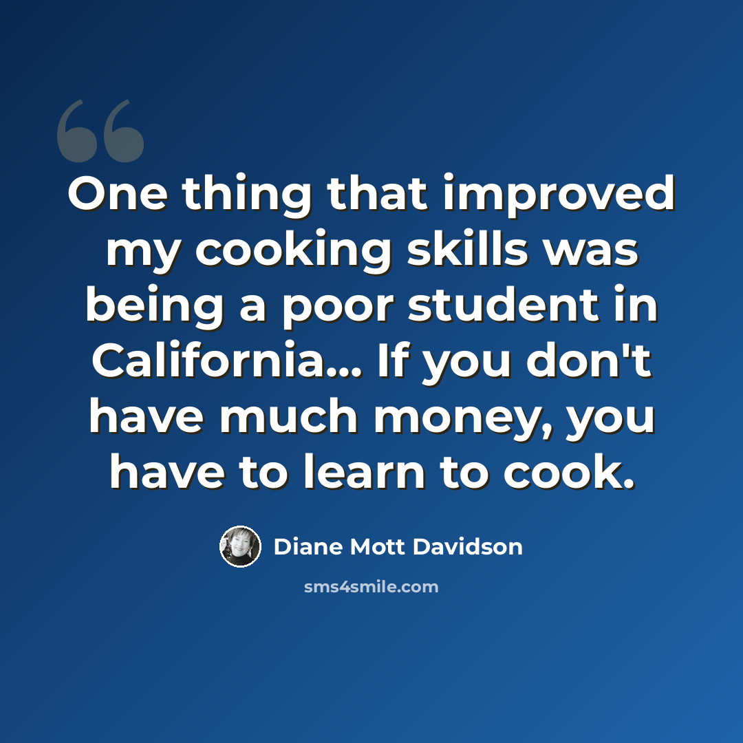 “One thing that improved my cooking skills was being a poor student in California... If you don't have much money, you have to learn to cook.” quote by Diane Mott Davidson