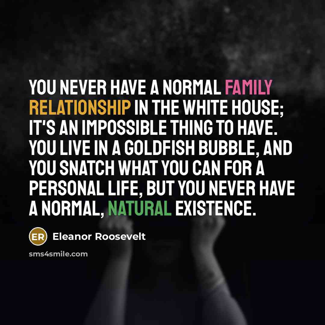 “You never have a normal family relationship in the White House; it's an impossible thing to have. You live in a goldfish bubble, and you snatch what you can for a personal life, but you never have a normal, natural existence.” quote by Eleanor Roosevelt