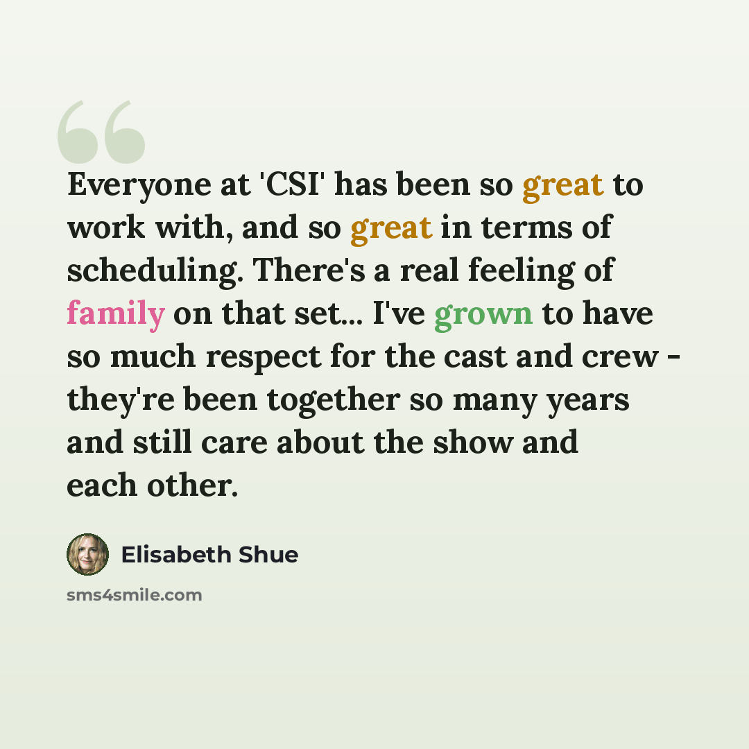 “Everyone at 'CSI' has been so great to work with, and so great in terms of scheduling. There's a real feeling of family on that set... I've grown to have so much respect for the cast and crew - they're been together so many years and still care about the show and each other.” quote by Elisabeth Shue