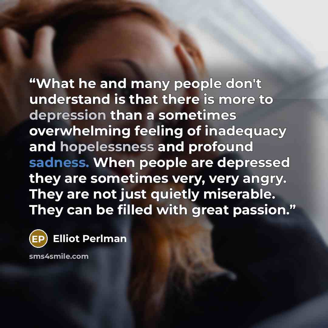 “What he and many people don't understand is that there is more to depression than a sometimes overwhelming feeling of inadequacy and hopelessness and profound sadness. When people are depressed they are sometimes very, very angry. They are not just quietly miserable. They can be filled with great…” quote by Elliot Perlman