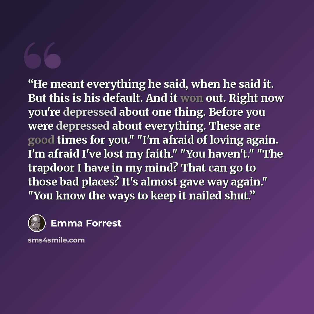 “He meant everything he said, when he said it. But this is his default. And it won out. Right now you're depressed about one thing. Before you were depressed about everything. These are good times for you." "I'm afraid of loving again. I'm afraid I've lost my faith." "You haven't." "The trapdoor I…” quote by Emma Forrest