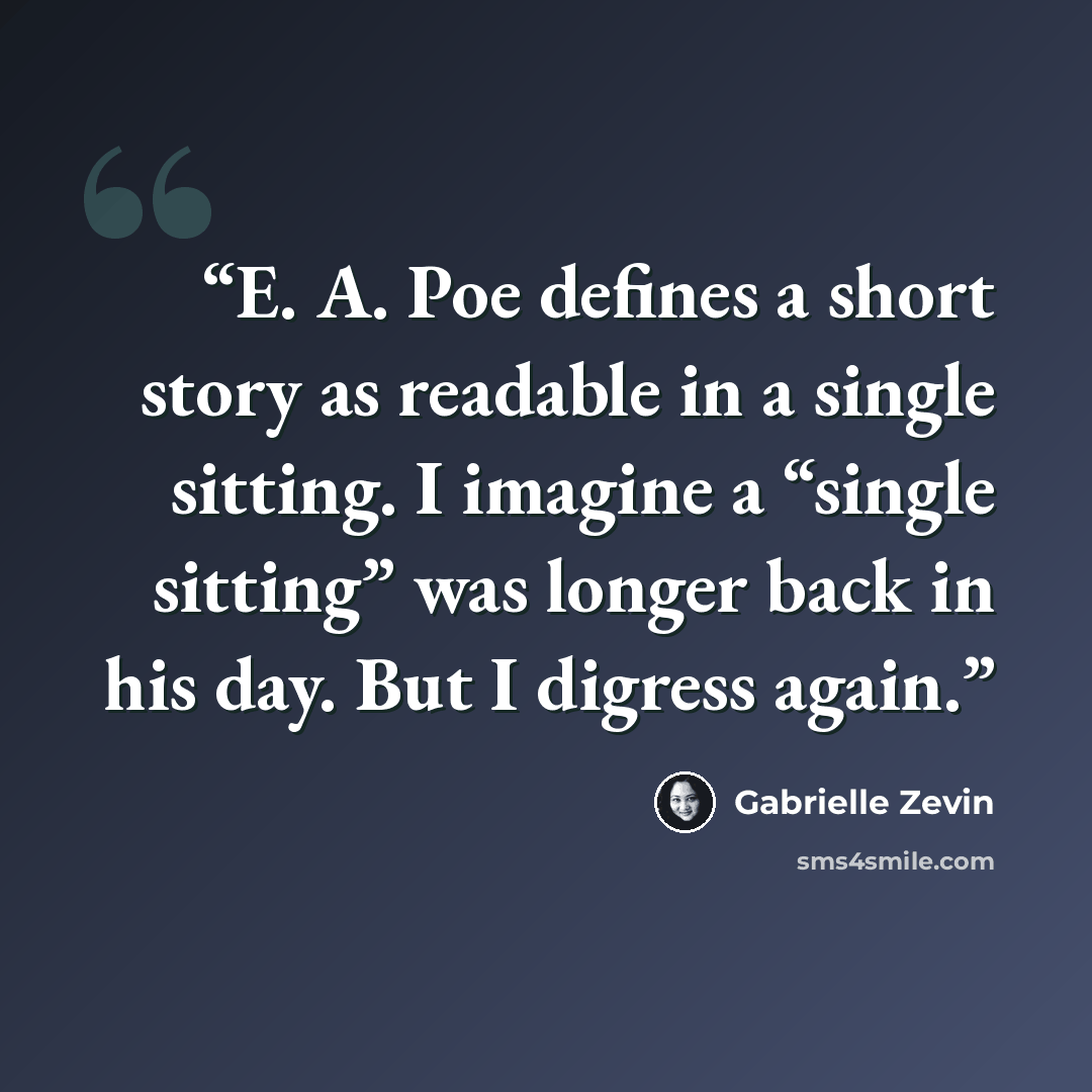 “E. A. Poe defines a short story as readable in a single sitting. I imagine a “single sitting” was longer back in his day. But I digress again.” quote by Gabrielle Zevin