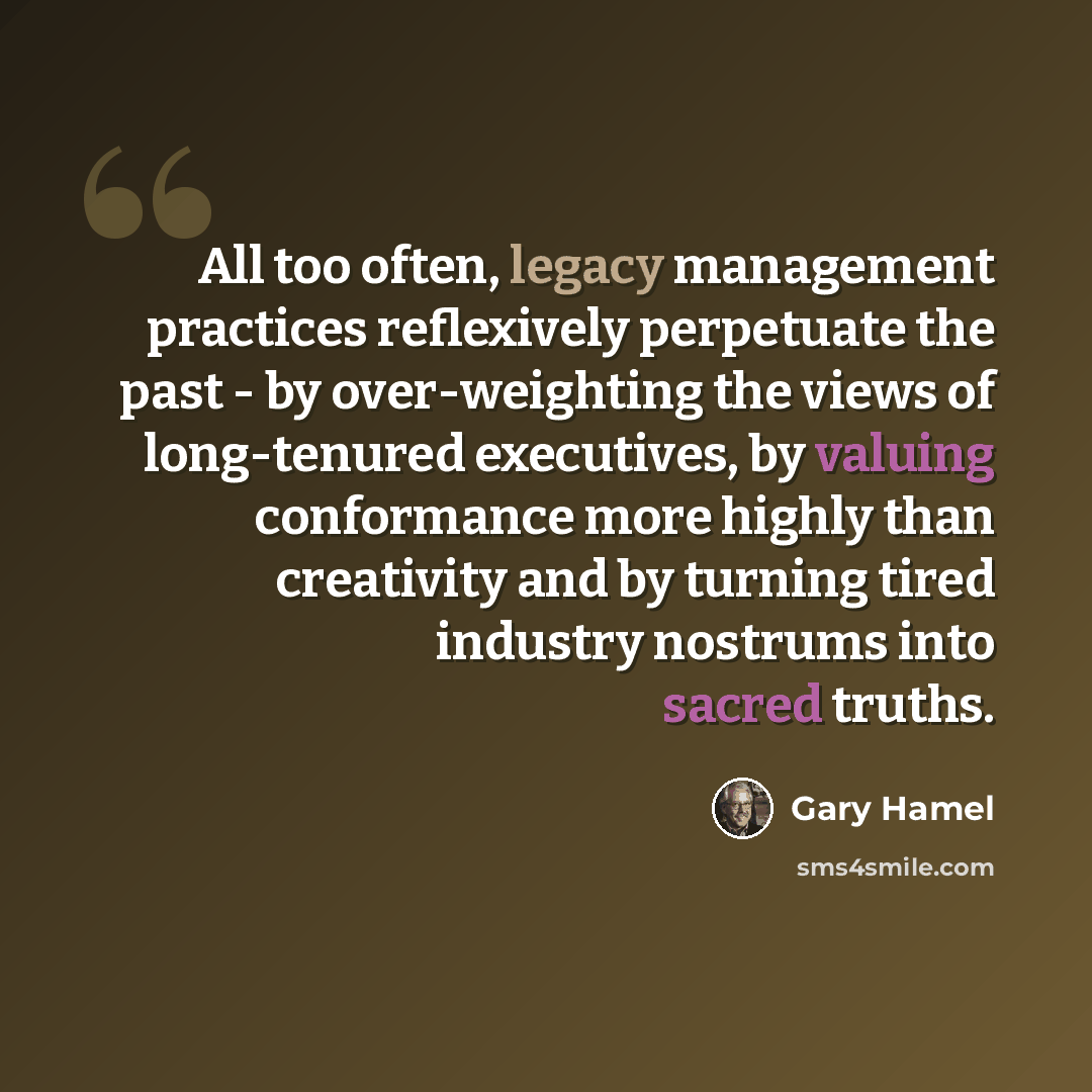 “All too often, legacy management practices reflexively perpetuate the past - by over-weighting the views of long-tenured executives, by valuing conformance more highly than creativity and by turning tired industry nostrums into sacred truths.” quote by Gary Hamel